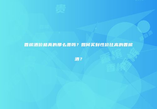 香槟酒价格真的那么贵吗？如何买到性价比高的香槟酒？