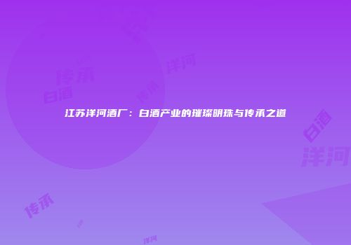 江苏洋河酒厂：白酒产业的璀璨明珠与传承之道