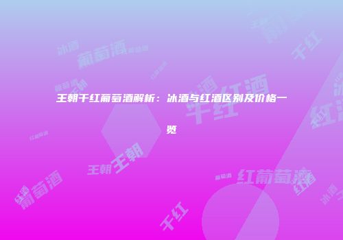 王朝干红葡萄酒解析：冰酒与红酒区别及价格一览