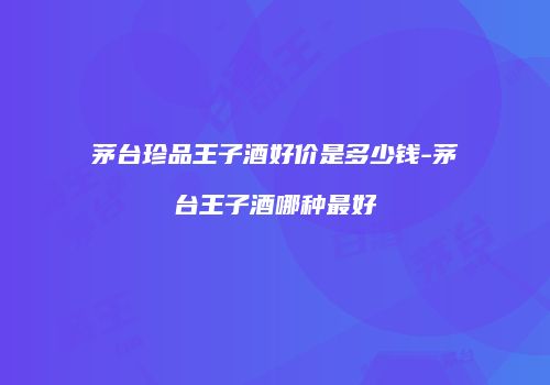 茅台珍品王子酒好价是多少钱-茅台王子酒哪种最好