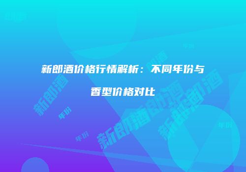 新郎酒价格行情解析：不同年份与香型价格对比