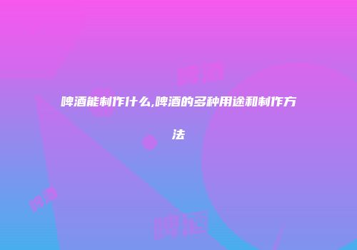 啤酒能制作什么,啤酒的多种用途和制作方法