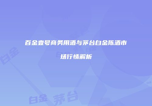 百金壹号商务用酒与茅台白金陈酒市场行情解析