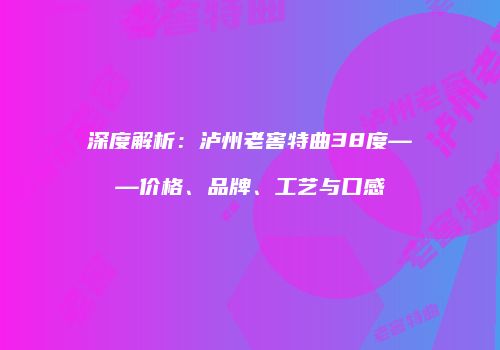 深度解析：泸州老窖特曲38度——价格、品牌、工艺与口感