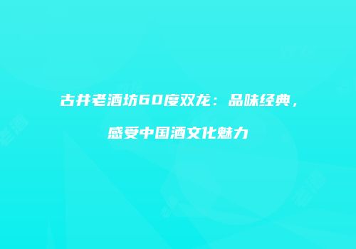 古井老酒坊60度双龙：品味经典，感受中国酒文化魅力