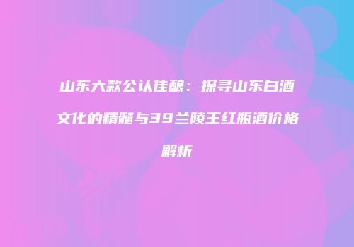 山东六款公认佳酿：探寻山东白酒文化的精髓与39兰陵王红瓶酒价格解析