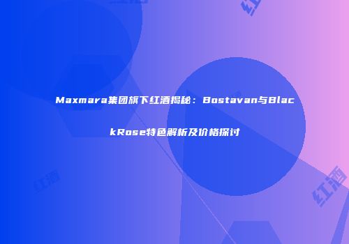 Maxmara集团旗下红酒揭秘：Bostavan与BlackRose特色解析及价格探讨