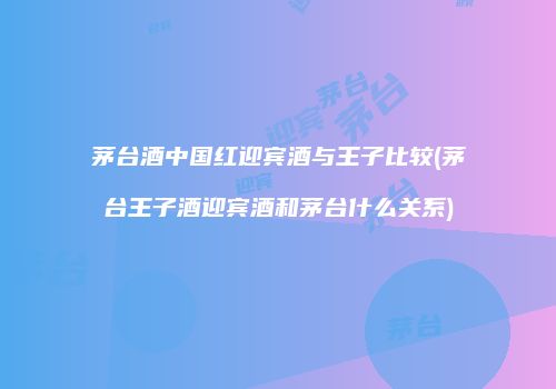 茅台酒中国红迎宾酒与王子比较(茅台王子酒迎宾酒和茅台什么关系)