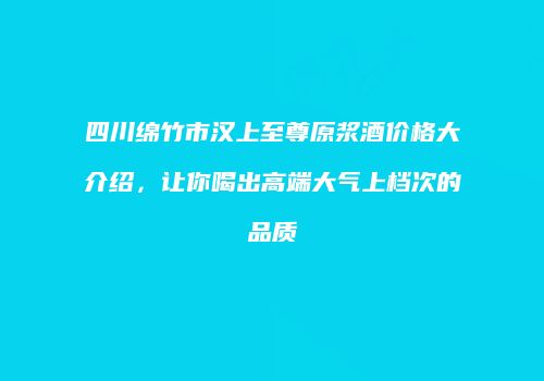 四川绵竹市汉上至尊原浆酒价格大介绍，让你喝出高端大气上档次的品质