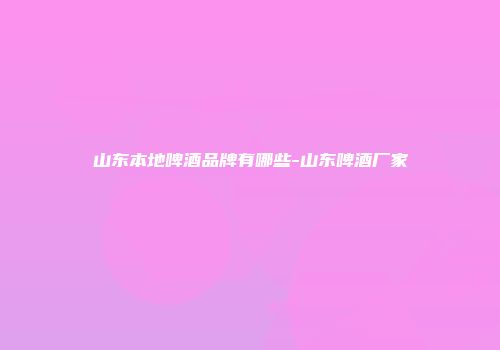 山东本地啤酒品牌有哪些-山东啤酒厂家