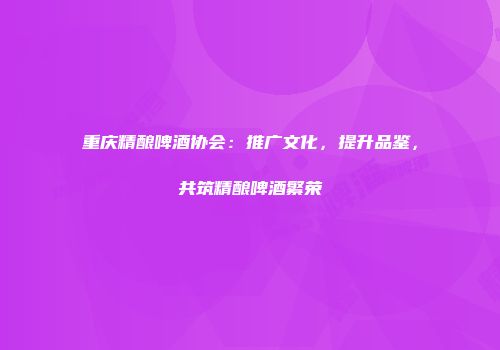 重庆精酿啤酒协会：推广文化，提升品鉴，共筑精酿啤酒繁荣