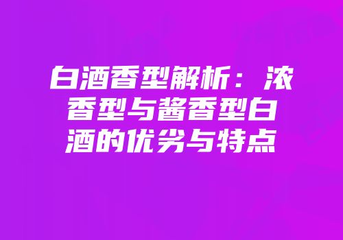 白酒香型解析：浓香型与酱香型白酒的优劣与特点