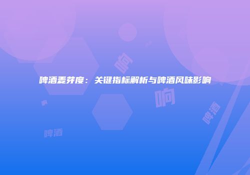 啤酒麦芽度：关键指标解析与啤酒风味影响