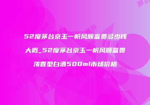 52度茅台京玉一帆风顺富贵多少钱大概_52度茅台京玉一帆风顺富贵浓香型白酒500ml市场价格