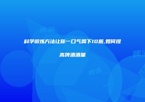 科学锻炼方法让你一口气喝下10瓶,如何提高啤酒酒量