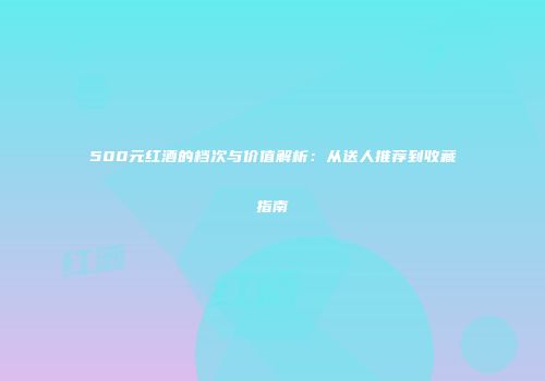 500元红酒的档次与价值解析：从送人推荐到收藏指南