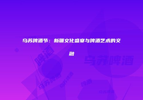 乌苏啤酒节：新疆文化盛宴与啤酒艺术的交融