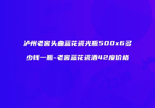 泸州老窖头曲蓝花瓷光瓶500x6多少钱一瓶-老窖蓝花瓷酒42度价格