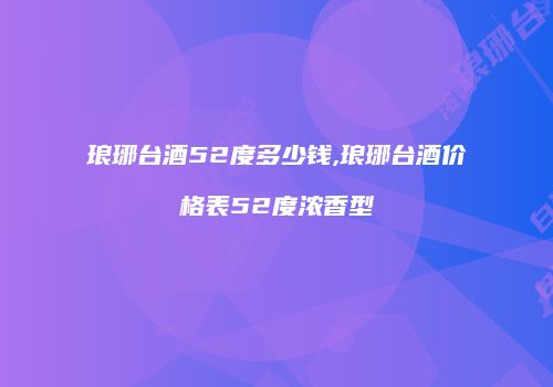 琅琊台酒52度多少钱,琅琊台酒价格表52度浓香型