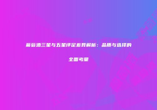 葡萄酒三星与五星评定差异解析：品质与选择的全面考量