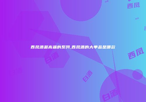 西凤酒最高端的系列,西凤酒的大单品是哪款