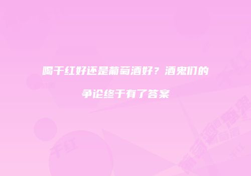 喝干红好还是葡萄酒好？酒鬼们的争论终于有了答案