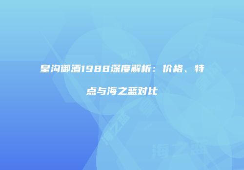 皇沟御酒1988深度解析：价格、特点与海之蓝对比