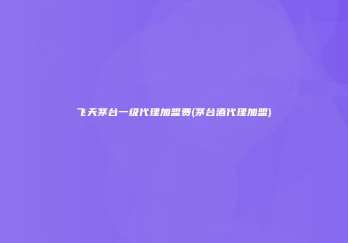 飞天茅台一级代理加盟费(茅台酒代理加盟)