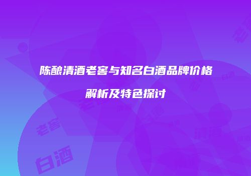 陈酿清酒老窖与知名白酒品牌价格解析及特色探讨