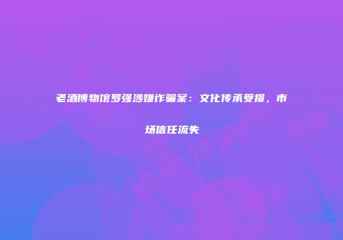 老酒博物馆罗强涉嫌诈骗案：文化传承受损，市场信任流失