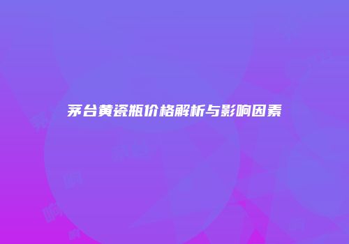 茅台黄瓷瓶价格解析与影响因素