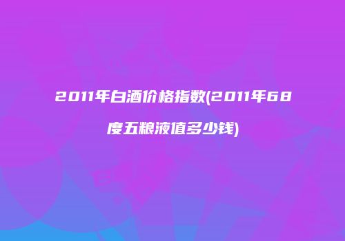 2011年白酒价格指数(2011年68度五粮液值多少钱)