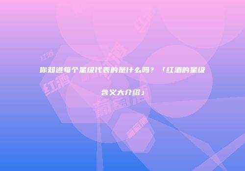 你知道每个星级代表的是什么吗？「红酒的星级含义大介绍」