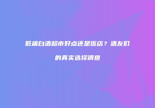 低端白酒超市好点还是饭店？酒友们的真实选择调查