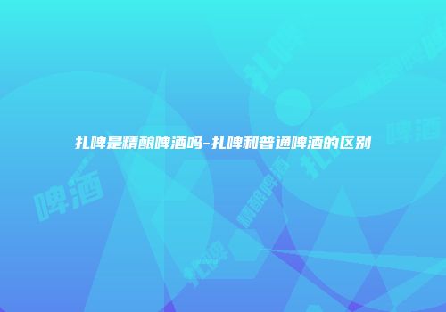 扎啤是精酿啤酒吗-扎啤和普通啤酒的区别