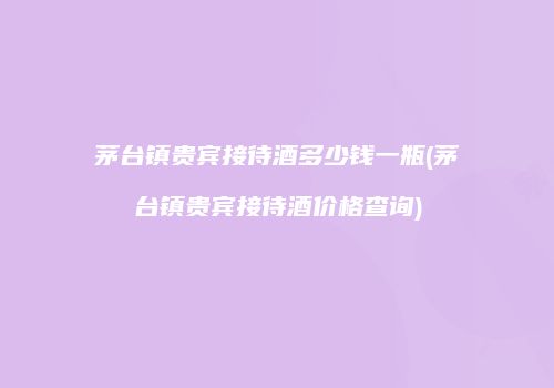 茅台镇贵宾接待酒多少钱一瓶(茅台镇贵宾接待酒价格查询)