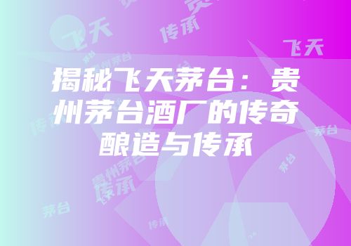 揭秘飞天茅台：贵州茅台酒厂的传奇酿造与传承