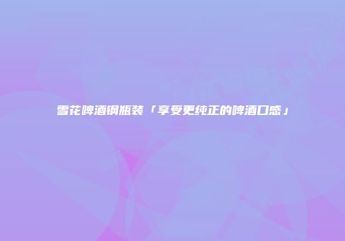 雪花啤酒钢瓶装「享受更纯正的啤酒口感」