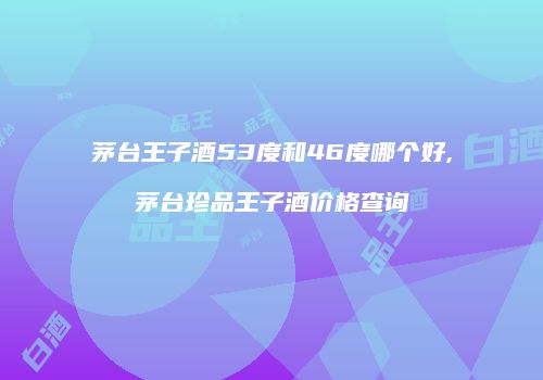 茅台王子酒53度和46度哪个好,茅台珍品王子酒价格查询
