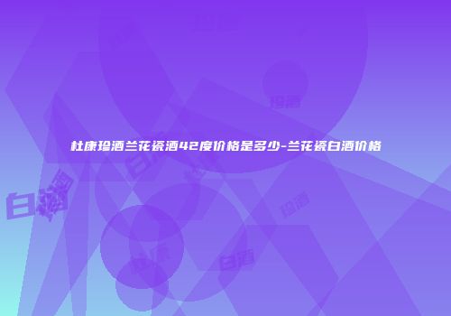 杜康珍酒兰花瓷酒42度价格是多少-兰花瓷白酒价格