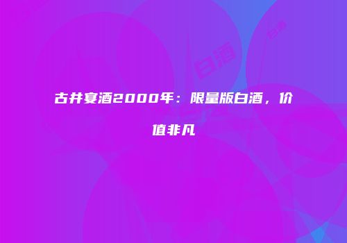 古井宴酒2000年：限量版白酒，价值非凡