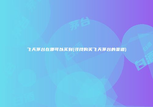 飞天茅台在哪可以买到(寻找购买飞天茅台的渠道)