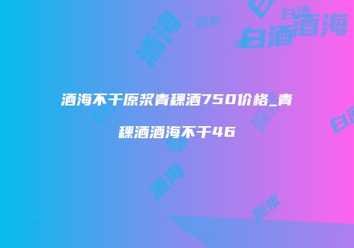 酒海不干原浆青稞酒750价格_青稞酒酒海不干46