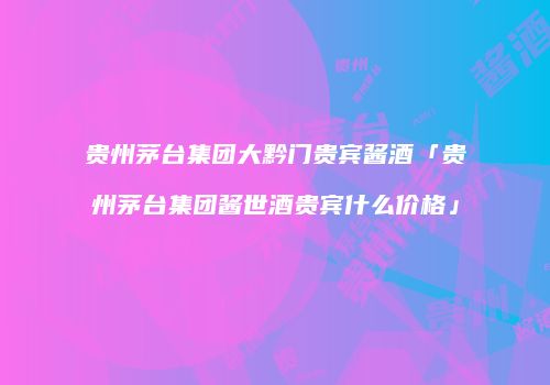 贵州茅台集团大黔门贵宾酱酒「贵州茅台集团酱世酒贵宾什么价格」