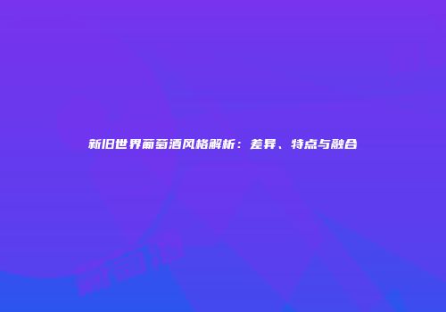 新旧世界葡萄酒风格解析：差异、特点与融合