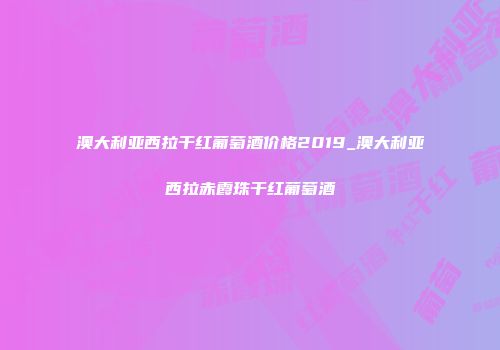 澳大利亚西拉干红葡萄酒价格2019_澳大利亚西拉赤霞珠干红葡萄酒