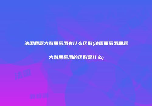 法国和意大利葡萄酒有什么区别(法国葡萄酒和意大利葡萄酒的区别是什么)