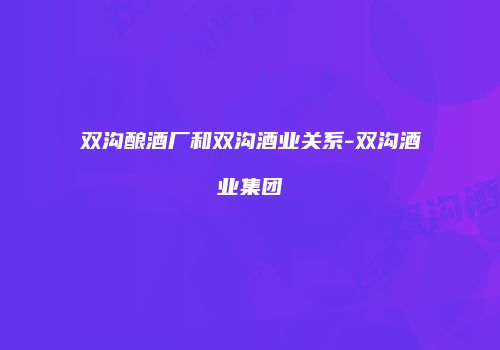 双沟酿酒厂和双沟酒业关系-双沟酒业集团