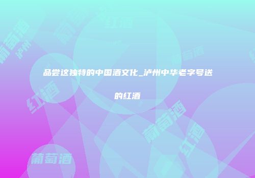 品尝这独特的中国酒文化_泸州中华老字号送的红酒