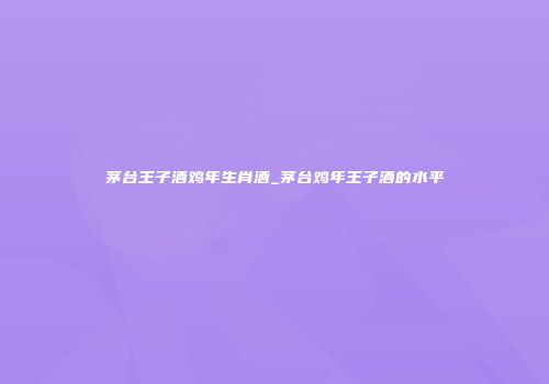 茅台王子酒鸡年生肖酒_茅台鸡年王子酒的水平